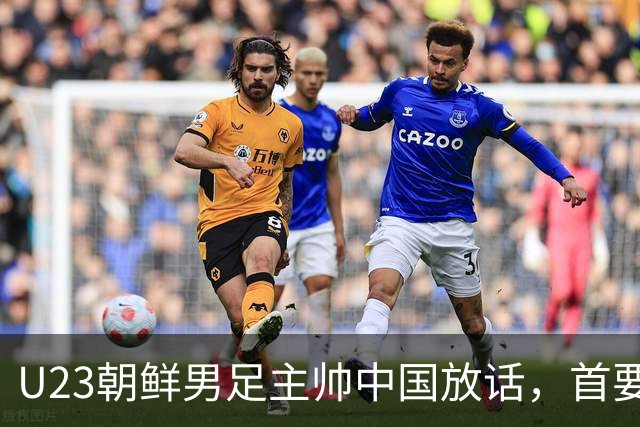 U23朝鲜男足主帅中国放话，首要目标小组出线，全力冲击奖牌